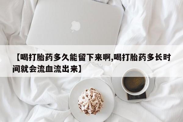 私下卖打胎药的联系方式，【喝打胎药多久能留下来啊,喝打胎药多长时间就会流血流出来】