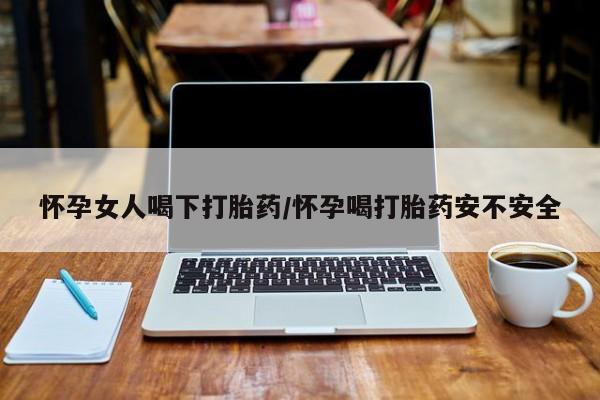 私下卖打胎药的联系方式，怀孕女人喝下打胎药/怀孕喝打胎药安不安全