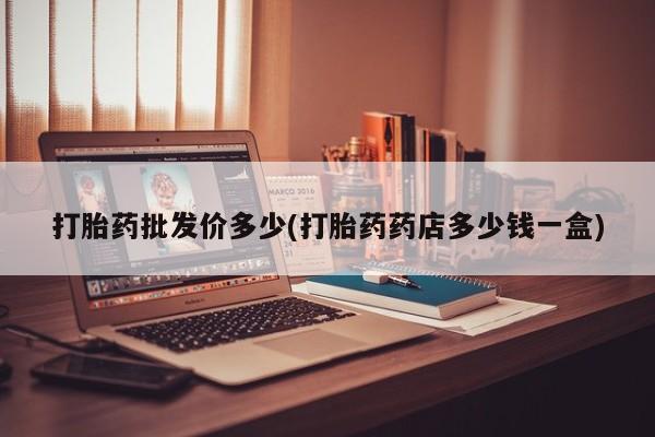 私下卖打胎药的联系方式，打胎药批发价多少(打胎药药店多少钱一盒)
