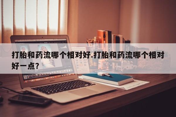 私下卖打胎药的联系方式，打胎和药流哪个相对好.打胎和药流哪个相对好一点？