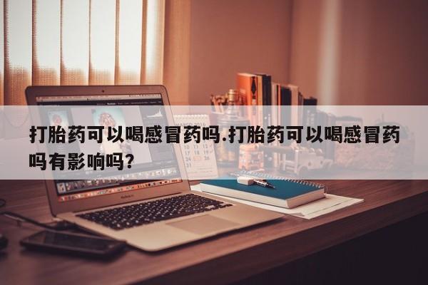 私下卖打胎药的联系方式，打胎药可以喝感冒药吗.打胎药可以喝感冒药吗有影响吗？