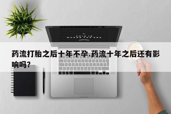 私下卖打胎药的联系方式，药流打胎之后十年不孕.药流十年之后还有影响吗？
