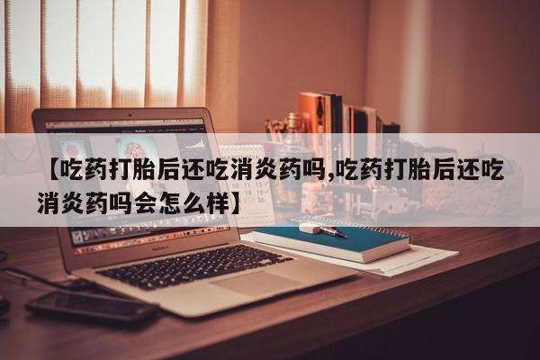 私下卖打胎药的联系方式，【吃药打胎后还吃消炎药吗,吃药打胎后还吃消炎药吗会怎么样】
