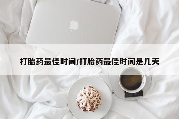 私下卖打胎药的联系方式，打胎药最佳时间/打胎药最佳时间是几天