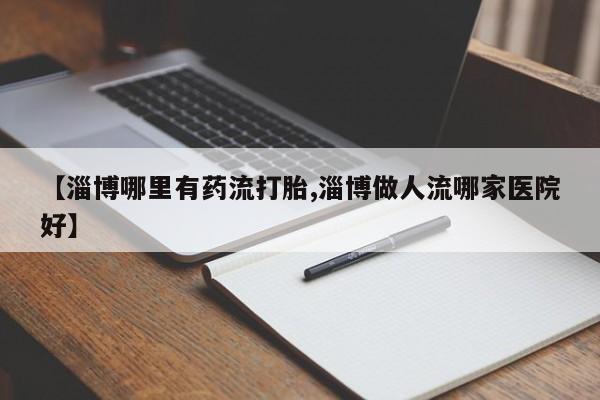 私下卖打胎药的联系方式，【淄博哪里有药流打胎,淄博做人流哪家医院好】