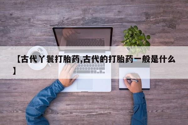 私下卖打胎药的联系方式，【古代丫鬟打胎药,古代的打胎药一般是什么】