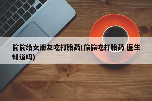 私下卖打胎药的联系方式，偷偷给女朋友吃打胎药(偷偷吃打胎药 医生知道吗)