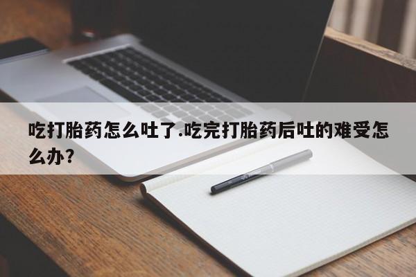 私下卖打胎药的联系方式，吃打胎药怎么吐了.吃完打胎药后吐的难受怎么办？
