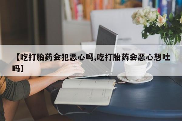 私下卖打胎药的联系方式，【吃打胎药会犯恶心吗,吃打胎药会恶心想吐吗】