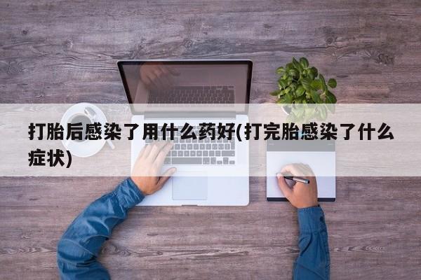 私下卖打胎药的联系方式，打胎后感染了用什么药好(打完胎感染了什么症状)