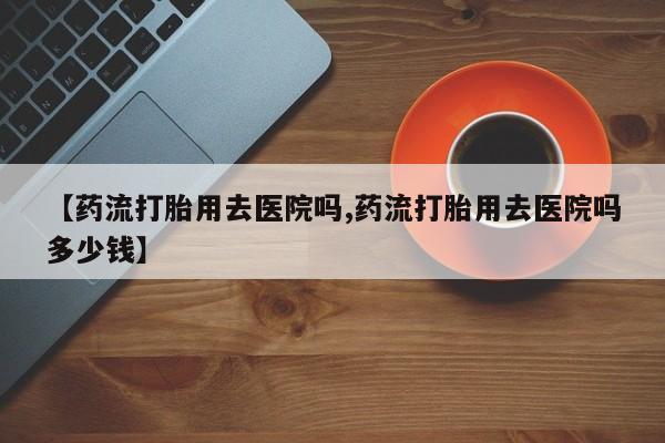 私下卖打胎药的联系方式，【药流打胎用去医院吗,药流打胎用去医院吗多少钱】