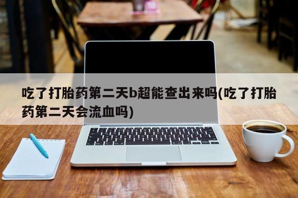 私下卖打胎药的联系方式，吃了打胎药第二天b超能查出来吗(吃了打胎药第二天会流血吗)