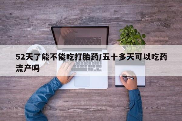 私下卖打胎药的联系方式，52天了能不能吃打胎药/五十多天可以吃药流产吗