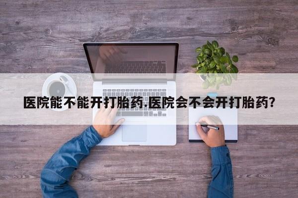 私下卖打胎药的联系方式，医院能不能开打胎药.医院会不会开打胎药？