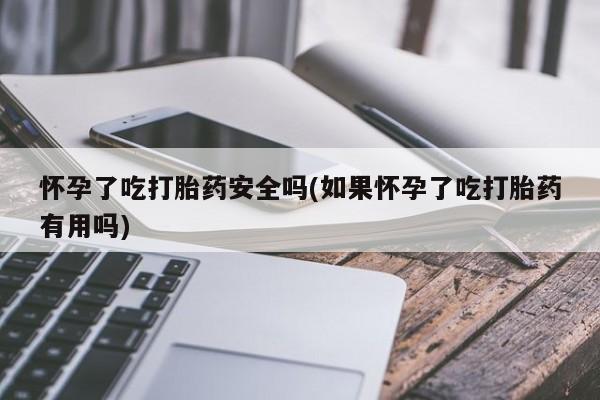 私下卖打胎药的联系方式，怀孕了吃打胎药安全吗(如果怀孕了吃打胎药有用吗)