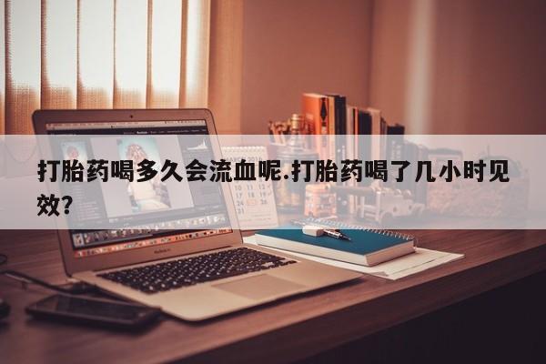 私下卖打胎药的联系方式，打胎药喝多久会流血呢.打胎药喝了几小时见效？