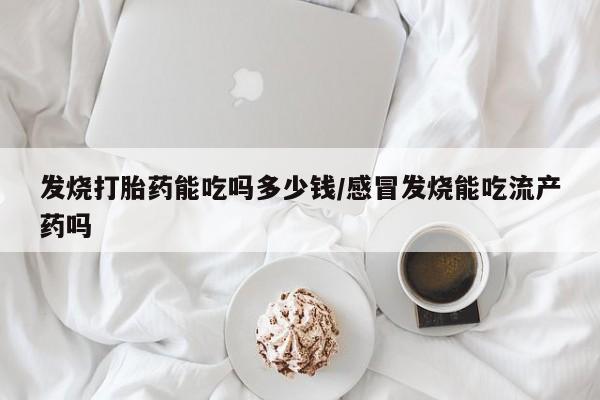 私下卖打胎药的联系方式，发烧打胎药能吃吗多少钱/感冒发烧能吃流产药吗