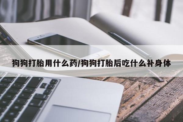私下卖打胎药的联系方式，狗狗打胎用什么药/狗狗打胎后吃什么补身体