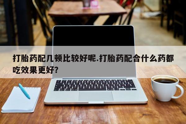 私下卖打胎药的联系方式，打胎药配几顿比较好呢.打胎药配合什么药都吃效果更好？