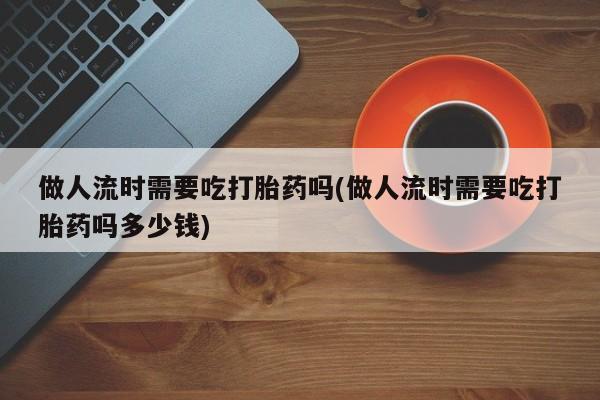 私下卖打胎药的联系方式，做人流时需要吃打胎药吗(做人流时需要吃打胎药吗多少钱)