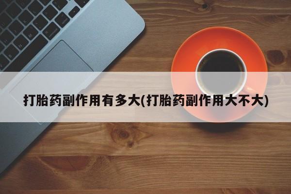 私下卖打胎药的联系方式，打胎药副作用有多大(打胎药副作用大不大)