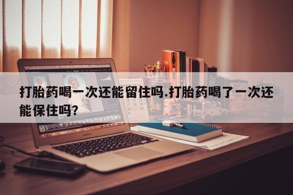 私下卖打胎药的联系方式，打胎药喝一次还能留住吗.打胎药喝了一次还能保住吗？