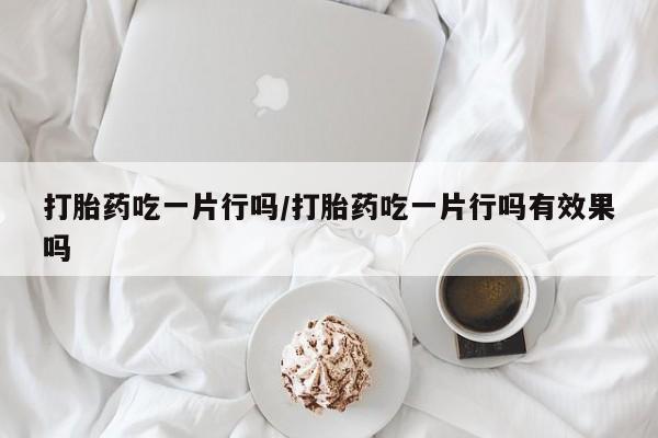 私下卖打胎药的联系方式，打胎药吃一片行吗/打胎药吃一片行吗有效果吗
