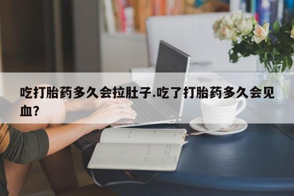 私下卖打胎药的联系方式，吃打胎药多久会拉肚子.吃了打胎药多久会见血？
