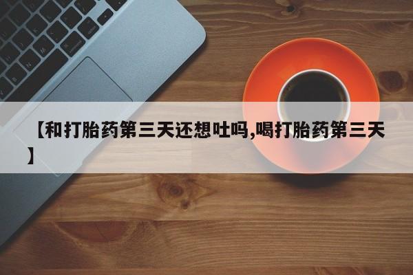 私下卖打胎药的联系方式，【和打胎药第三天还想吐吗,喝打胎药第三天】