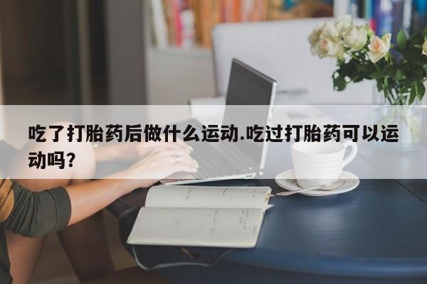 私下卖打胎药的联系方式，吃了打胎药后做什么运动.吃过打胎药可以运动吗？
