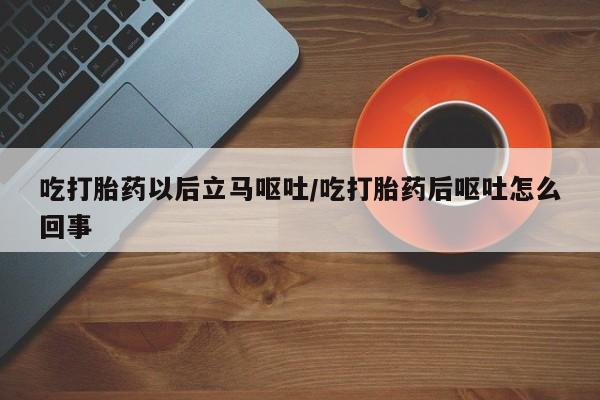 私下卖打胎药的联系方式，吃打胎药以后立马呕吐/吃打胎药后呕吐怎么回事