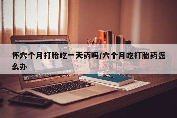 私下卖打胎药的联系方式，怀六个月打胎吃一天药吗/六个月吃打胎药怎么办