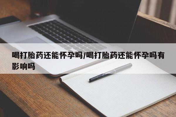 私下卖打胎药的联系方式，喝打胎药还能怀孕吗/喝打胎药还能怀孕吗有影响吗