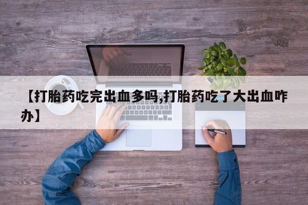 私下卖打胎药的联系方式，【打胎药吃完出血多吗,打胎药吃了大出血咋办】