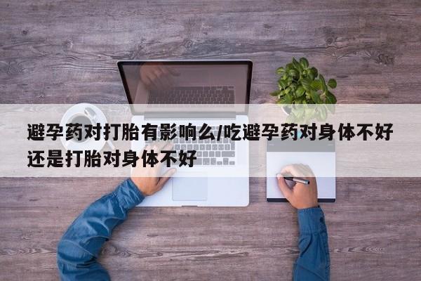 私下卖打胎药的联系方式，避孕药对打胎有影响么/吃避孕药对身体不好还是打胎对身体不好