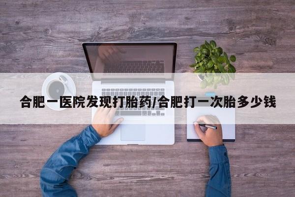 私下卖打胎药的联系方式，合肥一医院发现打胎药/合肥打一次胎多少钱