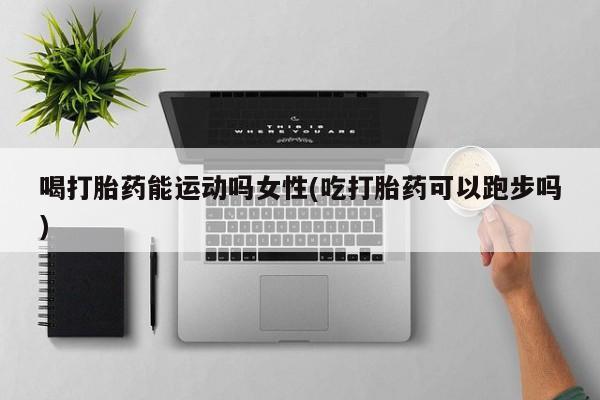 私下卖打胎药的联系方式，喝打胎药能运动吗女性(吃打胎药可以跑步吗)