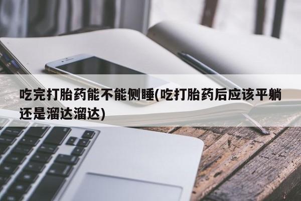 私下卖打胎药的联系方式，吃完打胎药能不能侧睡(吃打胎药后应该平躺还是溜达溜达)