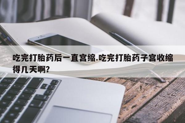 私下卖打胎药的联系方式，吃完打胎药后一直宫缩.吃完打胎药子宫收缩得几天啊？
