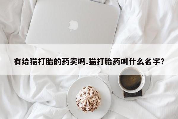 私下卖打胎药的联系方式，有给猫打胎的药卖吗.猫打胎药叫什么名字？