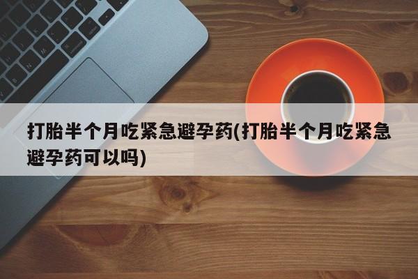 私下卖打胎药的联系方式，打胎半个月吃紧急避孕药(打胎半个月吃紧急避孕药可以吗)